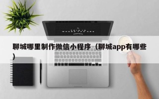 偃师聊城哪里制作微信小程序（聊城app有哪些）