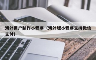 偃师海外用户制作小程序（海外版小程序支持微信支付）