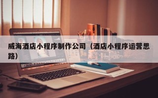 偃师威海酒店小程序制作公司（酒店小程序运营思路）